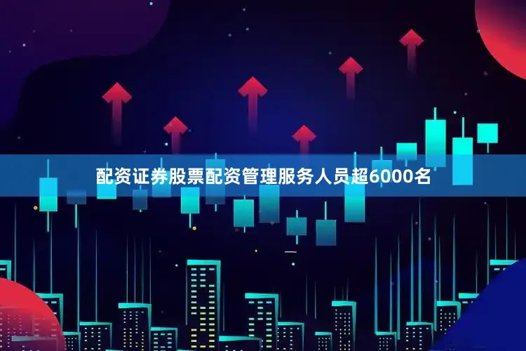 配资证券股票配资管理服务人员超6000名