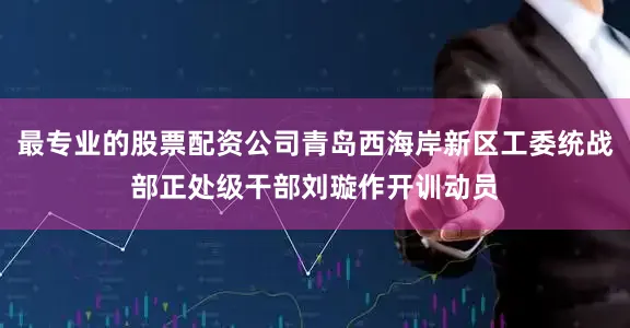 最专业的股票配资公司青岛西海岸新区工委统战部正处级干部刘璇作开训动员