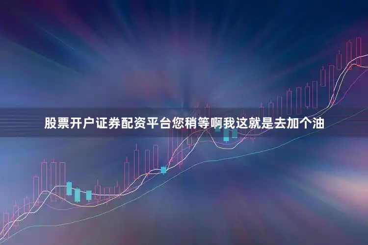 股票开户证券配资平台您稍等啊我这就是去加个油