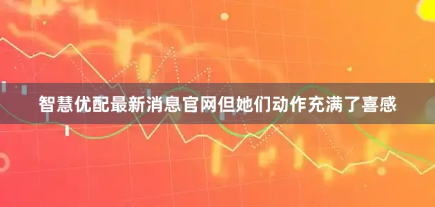 智慧优配最新消息官网但她们动作充满了喜感