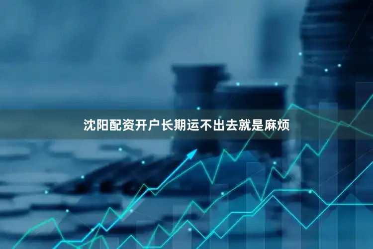 沈阳配资开户长期运不出去就是麻烦