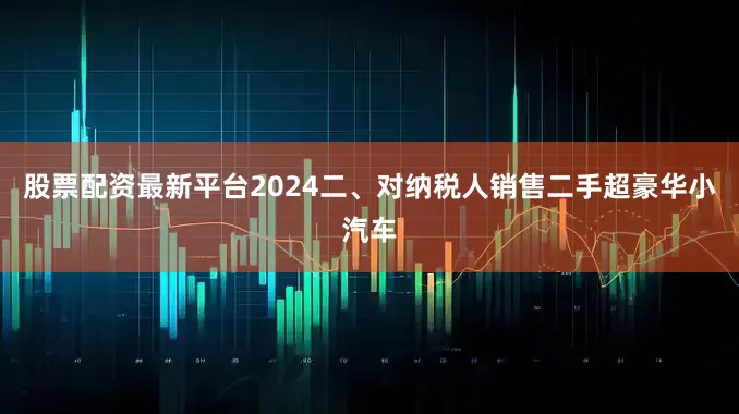 股票配资最新平台2024　　二、对纳税人销售二手超豪华小汽车