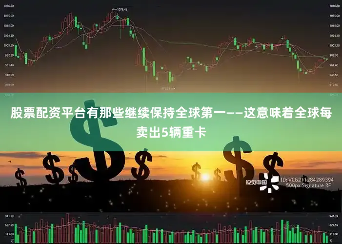 股票配资平台有那些继续保持全球第一——这意味着全球每卖出5辆重卡