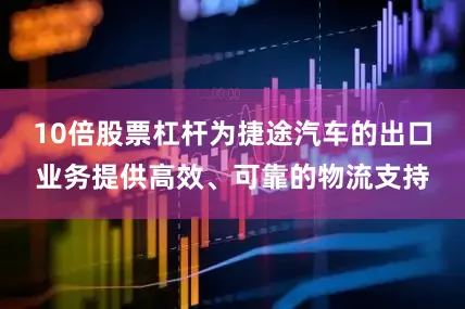 10倍股票杠杆为捷途汽车的出口业务提供高效、可靠的物流支持