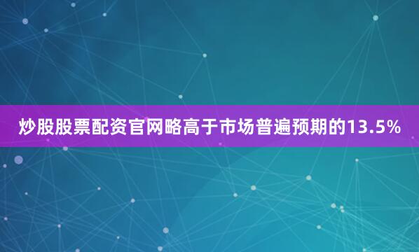 炒股股票配资官网略高于市场普遍预期的13.5%