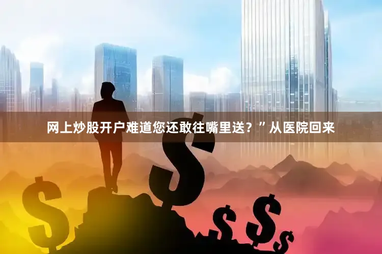 网上炒股开户难道您还敢往嘴里送？”从医院回来