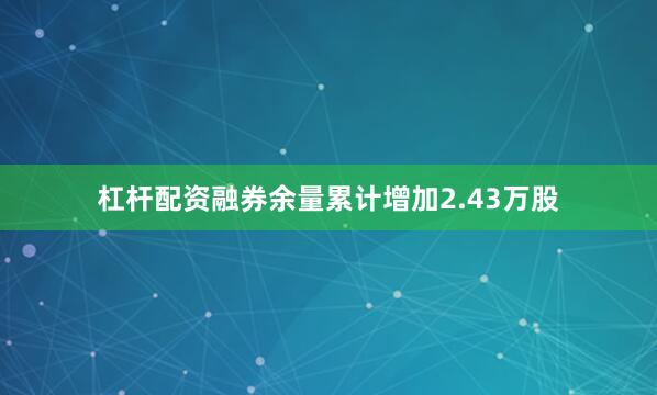 杠杆配资融券余量累计增加2.43万股