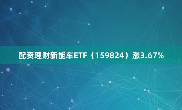 配资理财新能车ETF（159824）涨3.67%